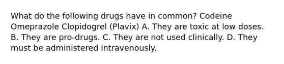 What do the following drugs have in common? Codeine Omeprazole Clopidogrel (Plavix) A. They are toxic at low doses. B. They are pro-drugs. C. They are not used clinically. D. They must be administered intravenously.