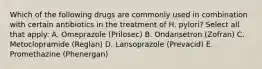 Which of the following drugs are commonly used in combination with certain antibiotics in the treatment of H. pylori? Select all that apply: A. Omeprazole (Prilosec) B. Ondansetron (Zofran) C. Metoclopramide (Reglan) D. Lansoprazole (Prevacid) E. Promethazine (Phenergan)