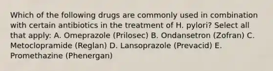 Which of the following drugs are commonly used in combination with certain antibiotics in the treatment of H. pylori? Select all that apply: A. Omeprazole (Prilosec) B. Ondansetron (Zofran) C. Metoclopramide (Reglan) D. Lansoprazole (Prevacid) E. Promethazine (Phenergan)