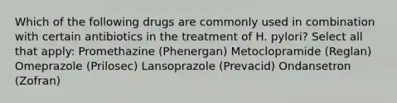 Which of the following drugs are commonly used in combination with certain antibiotics in the treatment of H. pylori? Select all that apply: Promethazine (Phenergan) Metoclopramide (Reglan) Omeprazole (Prilosec) Lansoprazole (Prevacid) Ondansetron (Zofran)