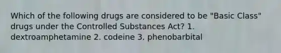 Which of the following drugs are considered to be "Basic Class" drugs under the Controlled Substances Act? 1. dextroamphetamine 2. codeine 3. phenobarbital