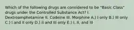 Which of the following drugs are considered to be "Basic Class" drugs under the Controlled Substance Act? I. Dextroamphetamine II. Codeine III. Morphine A.) I only B.) III only C.) I and II only D.) II and III only E.) I, II, and III