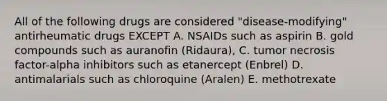 All of the following drugs are considered "disease-modifying" antirheumatic drugs EXCEPT A. NSAIDs such as aspirin B. gold compounds such as auranofin (Ridaura), C. tumor necrosis factor-alpha inhibitors such as etanercept (Enbrel) D. antimalarials such as chloroquine (Aralen) E. methotrexate