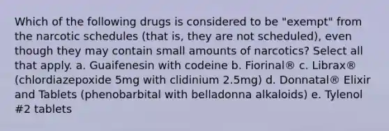 Which of the following drugs is considered to be "exempt" from the narcotic schedules (that is, they are not scheduled), even though they may contain small amounts of narcotics? Select all that apply. a. Guaifenesin with codeine b. Fiorinal® c. Librax® (chlordiazepoxide 5mg with clidinium 2.5mg) d. Donnatal® Elixir and Tablets (phenobarbital with belladonna alkaloids) e. Tylenol #2 tablets