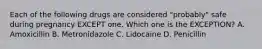 Each of the following drugs are considered "probably" safe during pregnancy EXCEPT one. Which one is the EXCEPTION? A. Amoxicillin B. Metronidazole C. Lidocaine D. Penicillin