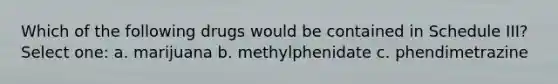 Which of the following drugs would be contained in Schedule III? Select one: a. marijuana b. methylphenidate c. phendimetrazine