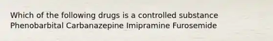 Which of the following drugs is a controlled substance Phenobarbital Carbanazepine Imipramine Furosemide