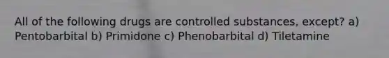 All of the following drugs are controlled substances, except? a) Pentobarbital b) Primidone c) Phenobarbital d) Tiletamine