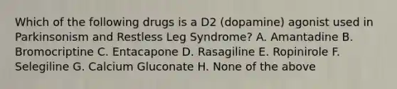 Which of the following drugs is a D2 (dopamine) agonist used in Parkinsonism and Restless Leg Syndrome? A. Amantadine B. Bromocriptine C. Entacapone D. Rasagiline E. Ropinirole F. Selegiline G. Calcium Gluconate H. None of the above