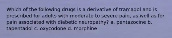 Which of the following drugs is a derivative of tramadol and is prescribed for adults with moderate to severe pain, as well as for pain associated with diabetic neuropathy? a. pentazocine b. tapentadol c. oxycodone d. morphine