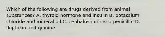 Which of the following are drugs derived from animal substances? A. thyroid hormone and insulin B. potassium chloride and mineral oil C. cephalosporin and penicillin D. digitoxin and quinine