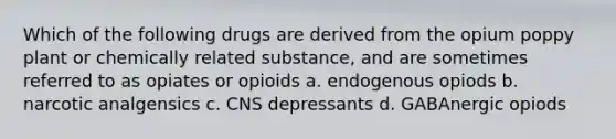 Which of the following drugs are derived from the opium poppy plant or chemically related substance, and are sometimes referred to as opiates or opioids a. endogenous opiods b. narcotic analgensics c. CNS depressants d. GABAnergic opiods