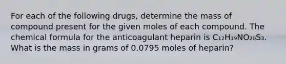 For each of the following drugs, determine the mass of compound present for the given moles of each compound. The chemical formula for the anticoagulant heparin is C₁₂H₁₉NO₂₀S₃. What is the mass in grams of 0.0795 moles of heparin?