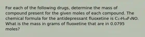 For each of the following drugs, determine the mass of compound present for the given moles of each compound. The chemical formula for the antidepressant fluoxetine is C₁₇H₁₈F₃NO. What is the mass in grams of fluoxetine that are in 0.0795 moles?