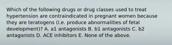 Which of the following drugs or drug classes used to treat hypertension are contraindicated in pregnant women because they are teratogens (i.e. produce abnormalities of fetal development)? A. a1 antagonists B. b1 antagonists C. b2 antagonists D. ACE inhibitors E. None of the above.