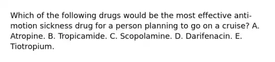 Which of the following drugs would be the most effective anti-motion sickness drug for a person planning to go on a cruise? A. Atropine. B. Tropicamide. C. Scopolamine. D. Darifenacin. E. Tiotropium.