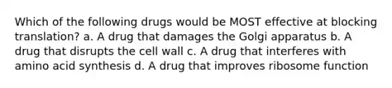 Which of the following drugs would be MOST effective at blocking translation? a. A drug that damages the Golgi apparatus b. A drug that disrupts the cell wall c. A drug that interferes with amino acid synthesis d. A drug that improves ribosome function