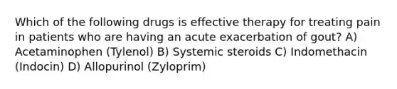 Which of the following drugs is effective therapy for treating pain in patients who are having an acute exacerbation of gout? A) Acetaminophen (Tylenol) B) Systemic steroids C) Indomethacin (Indocin) D) Allopurinol (Zyloprim)