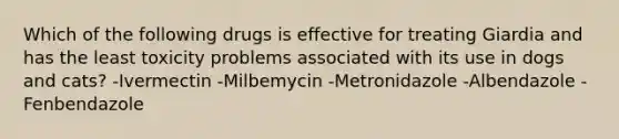 Which of the following drugs is effective for treating Giardia and has the least toxicity problems associated with its use in dogs and cats? -Ivermectin -Milbemycin -Metronidazole -Albendazole -Fenbendazole