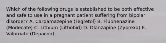 Which of the following drugs is established to be both effective and safe to use in a pregnant patient suffering from bipolar disorder? A. Carbamazepine (Tegretol) B. Fluphenazine (Modecate) C. Lithium (Lithobid) D. Olanzapine (Zyprexa) E. Valproate (Depacon)