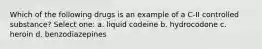 Which of the following drugs is an example of a C-II controlled substance? Select one: a. liquid codeine b. hydrocodone c. heroin d. benzodiazepines