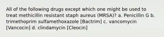 All of the following drugs except which one might be used to treat methicillin resistant staph aureus (MRSA)? a. Penicillin G b. trimethoprim sulfamethoxazole [Bactrim] c. vancomycin [Vancocin] d. clindamycin [Cleocin]