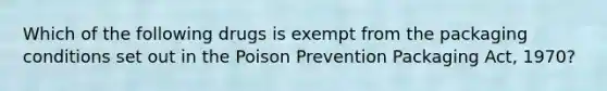 Which of the following drugs is exempt from the packaging conditions set out in the Poison Prevention Packaging Act, 1970?