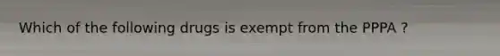 Which of the following drugs is exempt from the PPPA ?