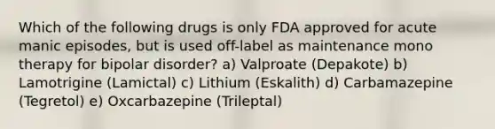 Which of the following drugs is only FDA approved for acute manic episodes, but is used off-label as maintenance mono therapy for bipolar disorder? a) Valproate (Depakote) b) Lamotrigine (Lamictal) c) Lithium (Eskalith) d) Carbamazepine (Tegretol) e) Oxcarbazepine (Trileptal)