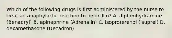 Which of the following drugs is first administered by the nurse to treat an anaphylactic reaction to penicillin? A. diphenhydramine (Benadryl) B. epinephrine (Adrenalin) C. isoproterenol (Isuprel) D. dexamethasone (Decadron)