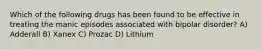 Which of the following drugs has been found to be effective in treating the manic episodes associated with bipolar disorder? A) Adderall B) Xanex C) Prozac D) Lithium