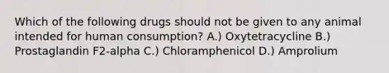 Which of the following drugs should not be given to any animal intended for human consumption? A.) Oxytetracycline B.) Prostaglandin F2-alpha C.) Chloramphenicol D.) Amprolium