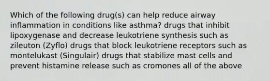 Which of the following drug(s) can help reduce airway inflammation in conditions like asthma? drugs that inhibit lipoxygenase and decrease leukotriene synthesis such as zileuton (Zyflo) drugs that block leukotriene receptors such as montelukast (Singulair) drugs that stabilize mast cells and prevent histamine release such as cromones all of the above