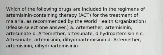 Which of the following drugs are included in the regimens of artemisinin-containing therapy (ACT) for the treatment of malaria, as recommended by the World Health Organization? (Please select one answer.) a. Artemether, artemisinin, artesunate b. Artemether, artesunate, dihydroartemisinin c. Artesunate, artemisinin, dihydroartemisinin d. Artemether, artemisinin, dihydroartemisinin