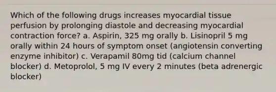 Which of the following drugs increases myocardial tissue perfusion by prolonging diastole and decreasing myocardial contraction force? a. Aspirin, 325 mg orally b. Lisinopril 5 mg orally within 24 hours of symptom onset (angiotensin converting enzyme inhibitor) c. Verapamil 80mg tid (calcium channel blocker) d. Metoprolol, 5 mg IV every 2 minutes (beta adrenergic blocker)