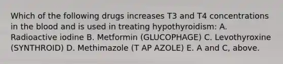 Which of the following drugs increases T3 and T4 concentrations in the blood and is used in treating hypothyroidism: A. Radioactive iodine B. Metformin (GLUCOPHAGE) C. Levothyroxine (SYNTHROID) D. Methimazole (T AP AZOLE) E. A and C, above.