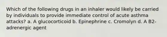 Which of the following drugs in an inhaler would likely be carried by individuals to provide immediate control of acute asthma attacks? a. A glucocorticoid b. Epinephrine c. Cromolyn d. A B2-adrenergic agent