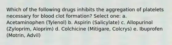 Which of the following drugs inhibits the aggregation of platelets necessary for blood clot formation? Select one: a. Acetaminophen (Tylenol) b. Aspirin (Salicylate) c. Allopurinol (Zyloprim, Aloprim) d. Colchicine (Mitigare, Colcrys) e. Ibuprofen (Motrin, Advil)