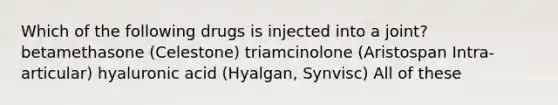 Which of the following drugs is injected into a joint? betamethasone (Celestone) triamcinolone (Aristospan Intra-articular) hyaluronic acid (Hyalgan, Synvisc) All of these