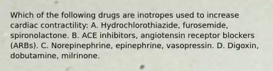 Which of the following drugs are inotropes used to increase cardiac contractility: A. Hydrochlorothiazide, furosemide, spironolactone. B. ACE inhibitors, angiotensin receptor blockers (ARBs). C. Norepinephrine, epinephrine, vasopressin. D. Digoxin, dobutamine, milrinone.