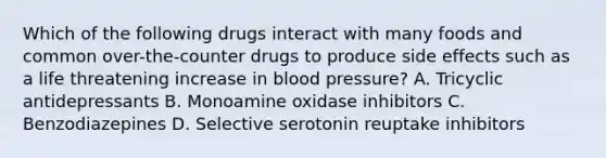 Which of the following drugs interact with many foods and common over-the-counter drugs to produce side effects such as a life threatening increase in blood pressure? A. Tricyclic antidepressants B. Monoamine oxidase inhibitors C. Benzodiazepines D. Selective serotonin reuptake inhibitors