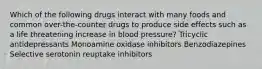 Which of the following drugs interact with many foods and common over-the-counter drugs to produce side effects such as a life threatening increase in blood pressure? Tricyclic antidepressants Monoamine oxidase inhibitors Benzodiazepines Selective serotonin reuptake inhibitors