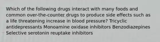 Which of the following drugs interact with many foods and common over-the-counter drugs to produce side effects such as a life threatening increase in blood pressure? Tricyclic antidepressants Monoamine oxidase inhibitors Benzodiazepines Selective serotonin reuptake inhibitors