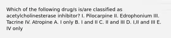 Which of the following drug/s is/are classified as acetylcholinesterase inhibitor? I. Pilocarpine II. Edrophonium III. Tacrine IV. Atropine A. I only B. I and II C. II and III D. I,II and III E. IV only