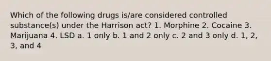 Which of the following drugs is/are considered controlled substance(s) under the Harrison act? 1. Morphine 2. Cocaine 3. Marijuana 4. LSD a. 1 only b. 1 and 2 only c. 2 and 3 only d. 1, 2, 3, and 4