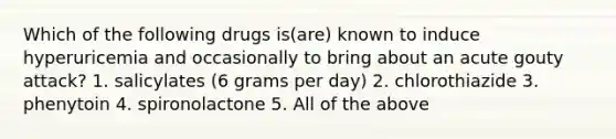 Which of the following drugs is(are) known to induce hyperuricemia and occasionally to bring about an acute gouty attack? 1. salicylates (6 grams per day) 2. chlorothiazide 3. phenytoin 4. spironolactone 5. All of the above