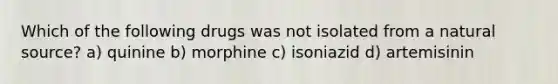 Which of the following drugs was not isolated from a natural source? a) quinine b) morphine c) isoniazid d) artemisinin