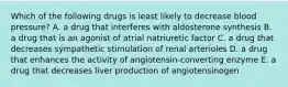 Which of the following drugs is least likely to decrease blood pressure? A. a drug that interferes with aldosterone synthesis B. a drug that is an agonist of atrial natriuretic factor C. a drug that decreases sympathetic stimulation of renal arterioles D. a drug that enhances the activity of angiotensin-converting enzyme E. a drug that decreases liver production of angiotensinogen