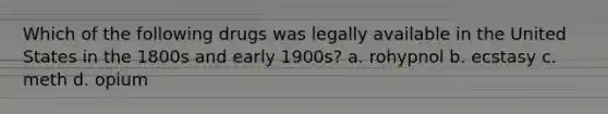 Which of the following drugs was legally available in the United States in the 1800s and early 1900s? a. rohypnol b. ecstasy c. meth d. opium