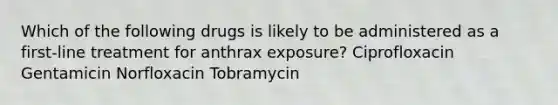 Which of the following drugs is likely to be administered as a first-line treatment for anthrax exposure? Ciprofloxacin Gentamicin Norfloxacin Tobramycin